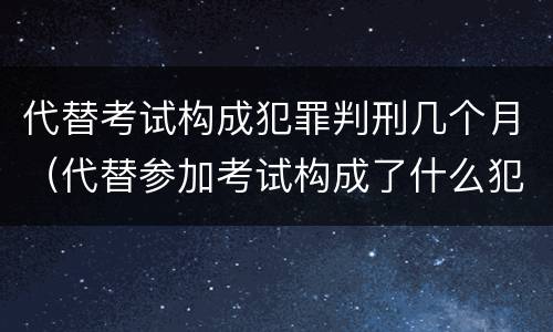 代替考试构成犯罪判刑几个月（代替参加考试构成了什么犯罪）