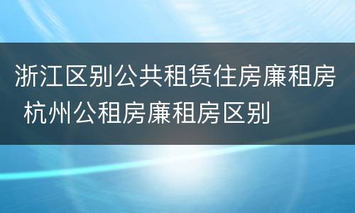 浙江区别公共租赁住房廉租房 杭州公租房廉租房区别