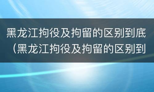 黑龙江拘役及拘留的区别到底（黑龙江拘役及拘留的区别到底是什么?）