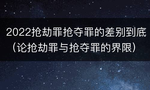 2022抢劫罪抢夺罪的差别到底（论抢劫罪与抢夺罪的界限）