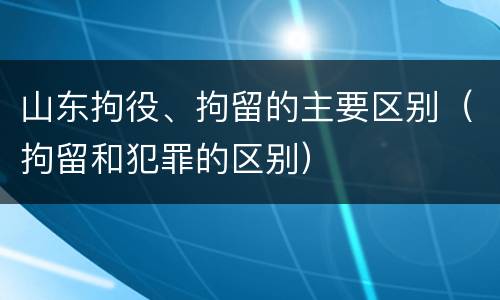 山东拘役、拘留的主要区别（拘留和犯罪的区别）