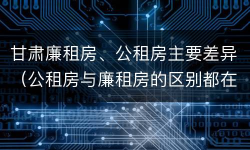 甘肃廉租房、公租房主要差异（公租房与廉租房的区别都在此,别再搞错了!）