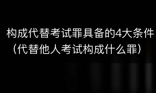 构成代替考试罪具备的4大条件（代替他人考试构成什么罪）