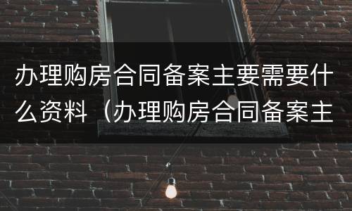 办理购房合同备案主要需要什么资料（办理购房合同备案主要需要什么资料呢）