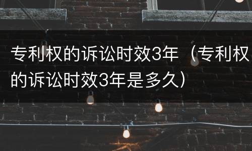 专利权的诉讼时效3年（专利权的诉讼时效3年是多久）