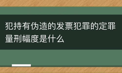 犯持有伪造的发票犯罪的定罪量刑幅度是什么