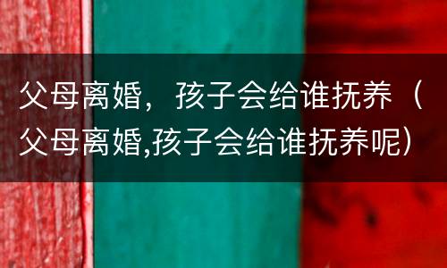 父母离婚，孩子会给谁抚养（父母离婚,孩子会给谁抚养呢）