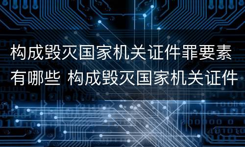 构成毁灭国家机关证件罪要素有哪些 构成毁灭国家机关证件罪要素有哪些内容