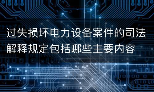 过失损坏电力设备案件的司法解释规定包括哪些主要内容