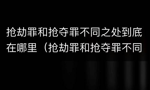 抢劫罪和抢夺罪不同之处到底在哪里（抢劫罪和抢夺罪不同之处到底在哪里判刑）