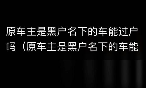 原车主是黑户名下的车能过户吗（原车主是黑户名下的车能过户吗多少钱）