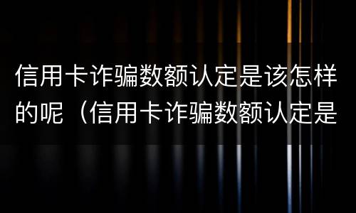 信用卡诈骗数额认定是该怎样的呢（信用卡诈骗数额认定是该怎样的呢图片）