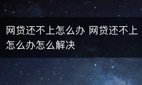 网贷还不上怎么办 网贷还不上怎么办怎么解决