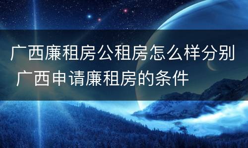 广西廉租房公租房怎么样分别 广西申请廉租房的条件