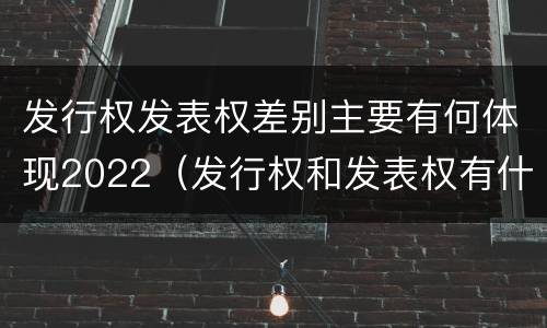 发行权发表权差别主要有何体现2022（发行权和发表权有什么区别）