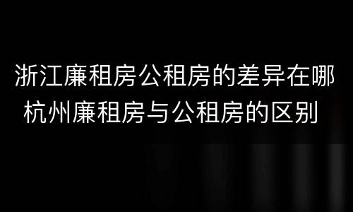 浙江廉租房公租房的差异在哪 杭州廉租房与公租房的区别