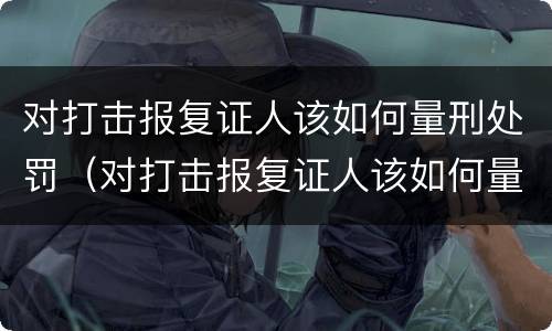 对打击报复证人该如何量刑处罚（对打击报复证人该如何量刑处罚呢）