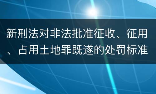 新刑法对非法批准征收、征用、占用土地罪既遂的处罚标准有哪些