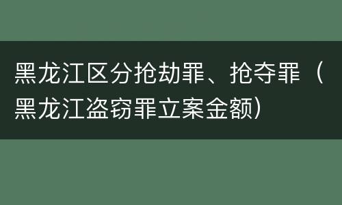 黑龙江区分抢劫罪、抢夺罪（黑龙江盗窃罪立案金额）