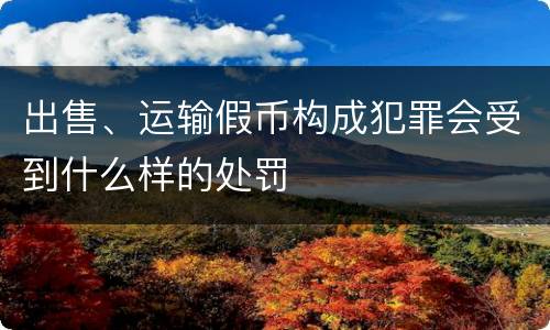 出售、运输假币构成犯罪会受到什么样的处罚