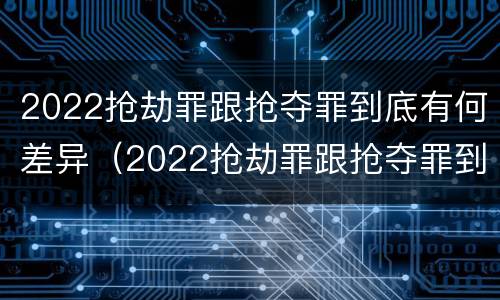 2022抢劫罪跟抢夺罪到底有何差异（2022抢劫罪跟抢夺罪到底有何差异呢）