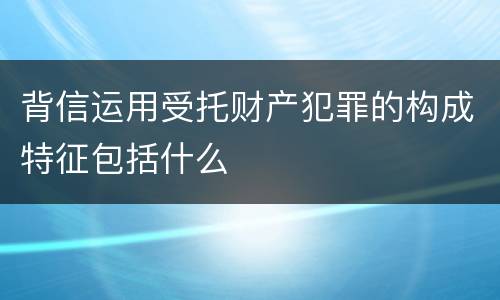 背信运用受托财产犯罪的构成特征包括什么