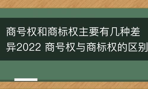 商号权和商标权主要有几种差异2022 商号权与商标权的区别