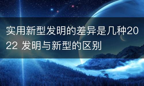 实用新型发明的差异是几种2022 发明与新型的区别