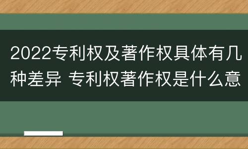 2022专利权及著作权具体有几种差异 专利权著作权是什么意思