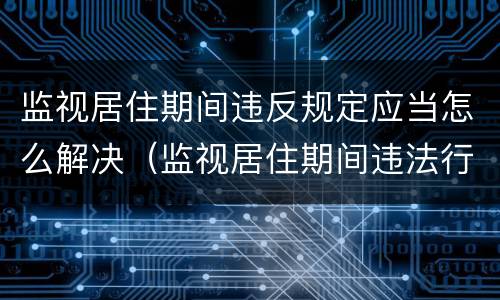 监视居住期间违反规定应当怎么解决（监视居住期间违法行为怎么处理）