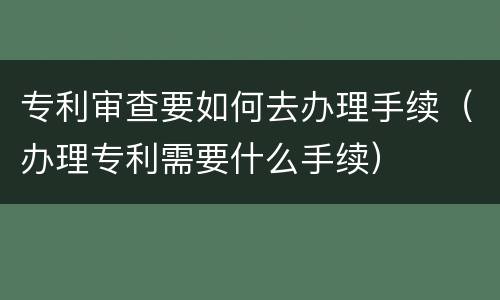 专利审查要如何去办理手续（办理专利需要什么手续）