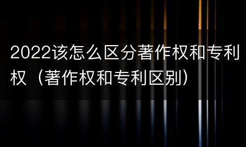 2022该怎么区分著作权和专利权（著作权和专利区别）