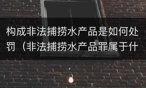 构成非法捕捞水产品是如何处罚（非法捕捞水产品罪属于什么违法行为）