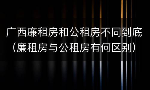 广西廉租房和公租房不同到底（廉租房与公租房有何区别）