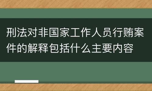 刑法对非国家工作人员行贿案件的解释包括什么主要内容