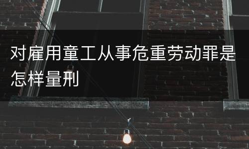 对雇用童工从事危重劳动罪是怎样量刑