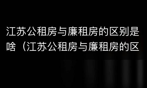 江苏公租房与廉租房的区别是啥（江苏公租房与廉租房的区别是啥呀）