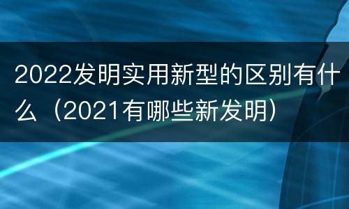 2022发明实用新型的区别有什么（2021有哪些新发明）