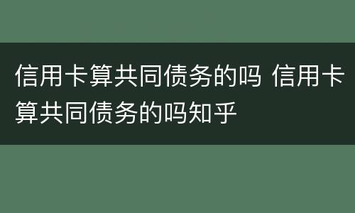 信用卡算共同债务的吗 信用卡算共同债务的吗知乎