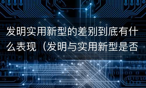 发明实用新型的差别到底有什么表现（发明与实用新型是否具有实用性）