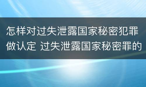 怎样对过失泄露国家秘密犯罪做认定 过失泄露国家秘密罪的情形有哪些?