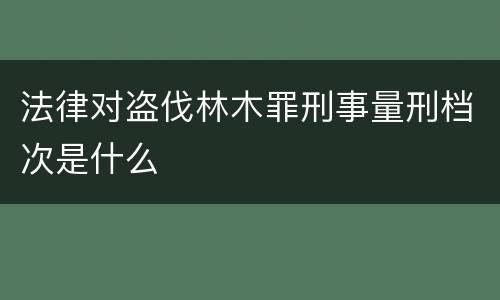 法律对盗伐林木罪刑事量刑档次是什么