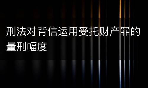 刑法对背信运用受托财产罪的量刑幅度