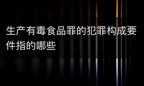 生产有毒食品罪的犯罪构成要件指的哪些