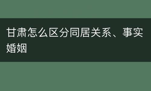 甘肃怎么区分同居关系、事实婚姻