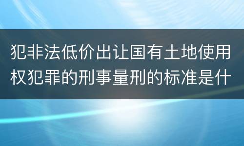 犯非法低价出让国有土地使用权犯罪的刑事量刑的标准是什么