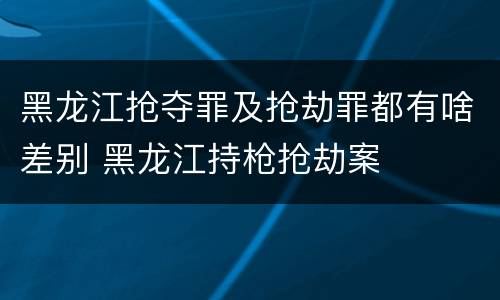 黑龙江抢夺罪及抢劫罪都有啥差别 黑龙江持枪抢劫案