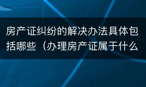 房产证纠纷的解决办法具体包括哪些（办理房产证属于什么纠纷）