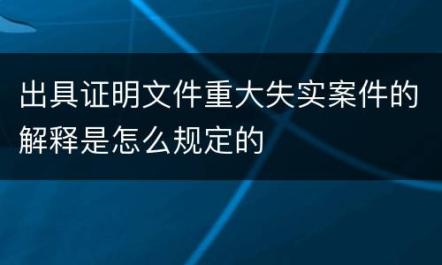 出具证明文件重大失实案件的解释是怎么规定的