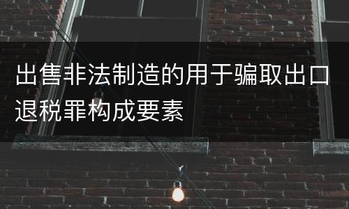 出售非法制造的用于骗取出口退税罪构成要素